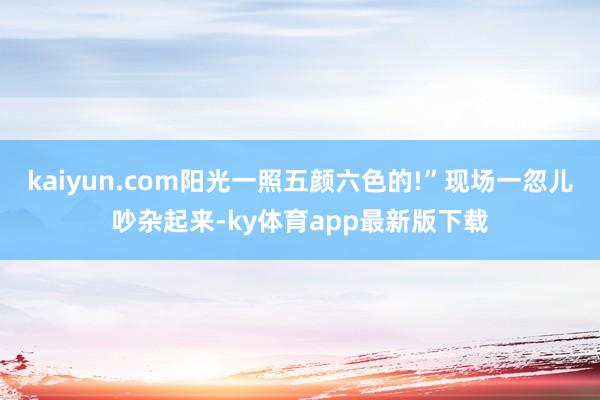 kaiyun.com阳光一照五颜六色的!”现场一忽儿吵杂起来-ky体育app最新版下载