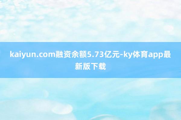 kaiyun.com融资余额5.73亿元-ky体育app最新版下载