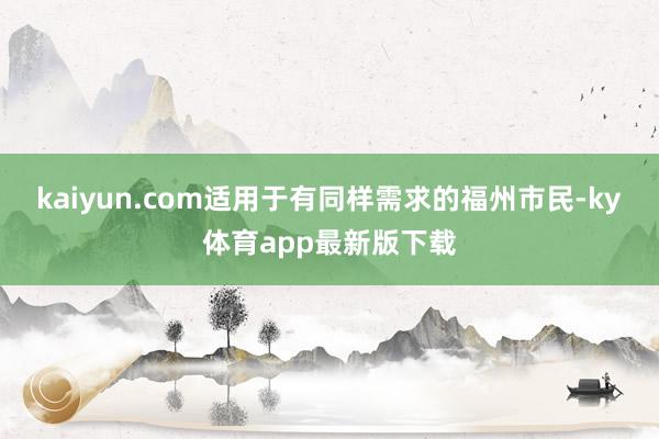 kaiyun.com适用于有同样需求的福州市民-ky体育app最新版下载