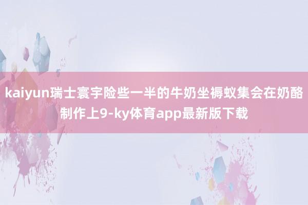 kaiyun瑞士寰宇险些一半的牛奶坐褥蚁集会在奶酪制作上9-ky体育app最新版下载