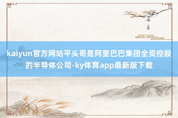kaiyun官方网站平头哥是阿里巴巴集团全资控股的半导体公司-ky体育app最新版下载