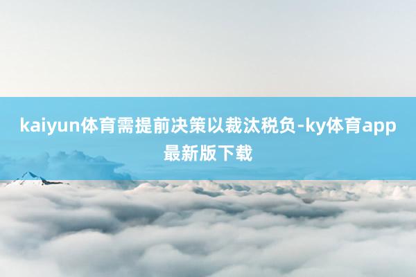 kaiyun体育需提前决策以裁汰税负-ky体育app最新版下载