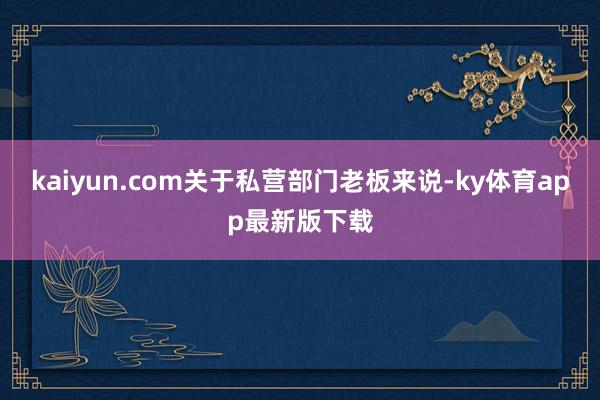 kaiyun.com关于私营部门老板来说-ky体育app最新版下载