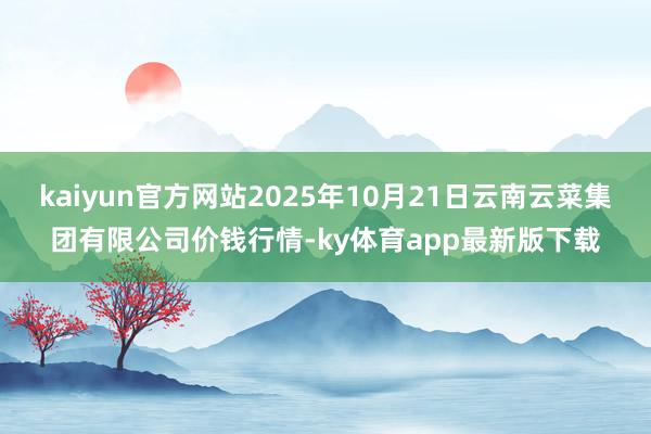 kaiyun官方网站2025年10月21日云南云菜集团有限公司价钱行情-ky体育app最新版下载