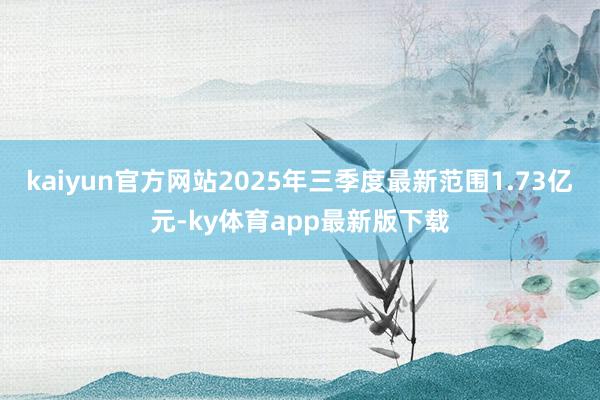 kaiyun官方网站2025年三季度最新范围1.73亿元-ky体育app最新版下载