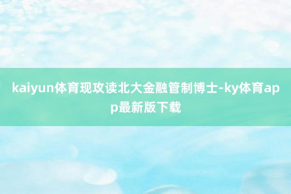 kaiyun体育现攻读北大金融管制博士-ky体育app最新版下载