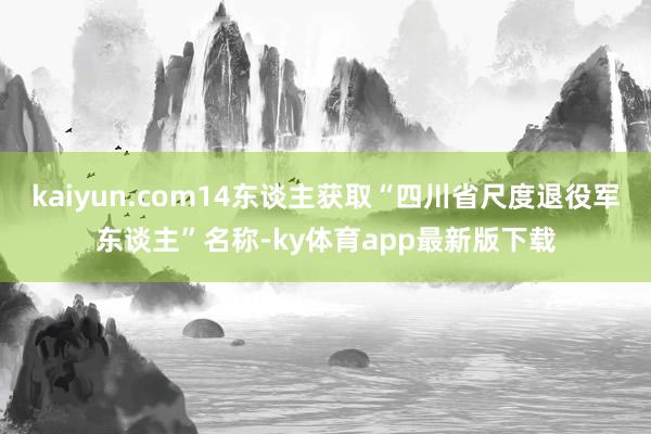 kaiyun.com14东谈主获取“四川省尺度退役军东谈主”名称-ky体育app最新版下载