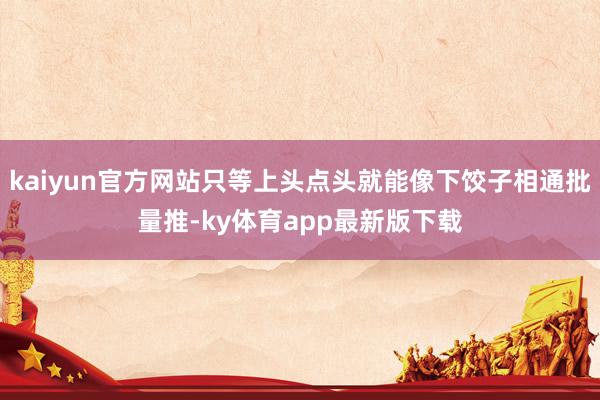 kaiyun官方网站只等上头点头就能像下饺子相通批量推-ky体育app最新版下载
