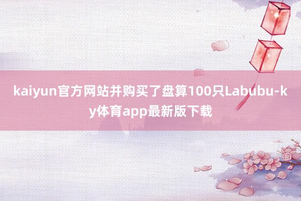 kaiyun官方网站并购买了盘算100只Labubu-ky体育app最新版下载