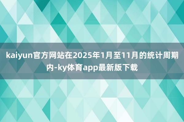 kaiyun官方网站在2025年1月至11月的统计周期内-ky体育app最新版下载