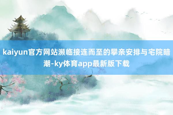 kaiyun官方网站濒临接连而至的攀亲安排与宅院暗潮-ky体育app最新版下载