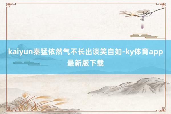 kaiyun秦猛依然气不长出谈笑自如-ky体育app最新版下载
