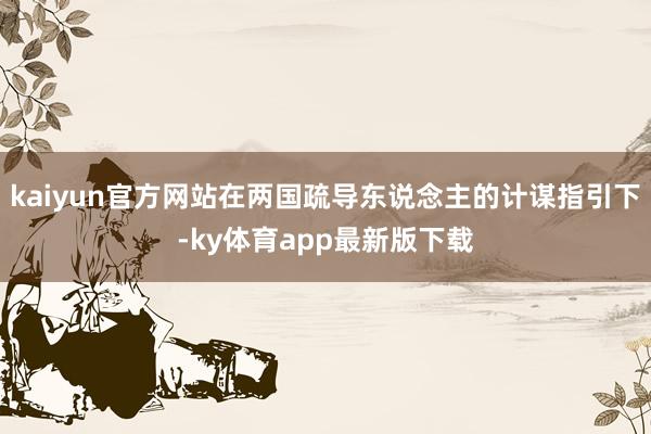 kaiyun官方网站在两国疏导东说念主的计谋指引下-ky体育app最新版下载