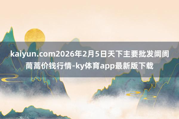 kaiyun.com2026年2月5日天下主要批发阛阓茼蒿价钱行情-ky体育app最新版下载