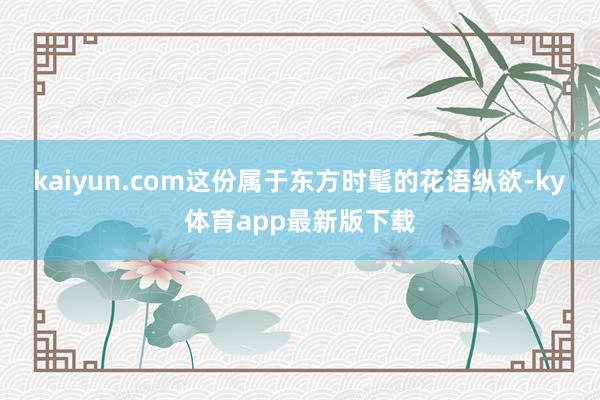 kaiyun.com这份属于东方时髦的花语纵欲-ky体育app最新版下载